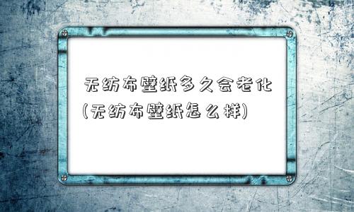 无纺布壁纸多久会老化(无纺布壁纸怎么样)