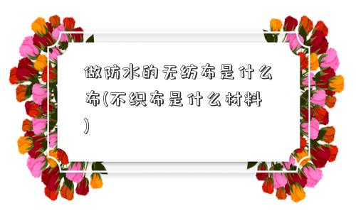 做防水的无纺布是什么布(不织布是什么材料)