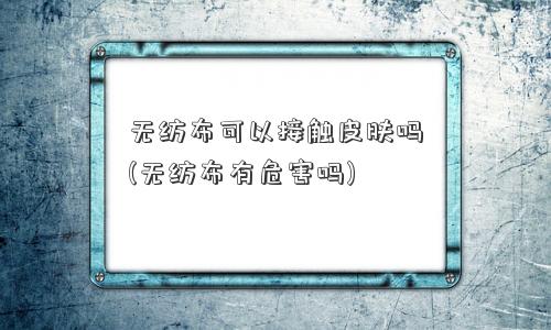 无纺布可以接触皮肤吗(无纺布有危害吗)