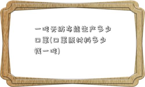 一吨无纺布能生产多少口罩(口罩原材料多少钱一吨)