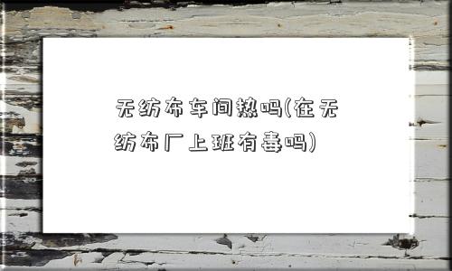 无纺布车间热吗(在无纺布厂上班有毒吗) 无纺布车间热吗(在无纺布厂上班有毒吗)