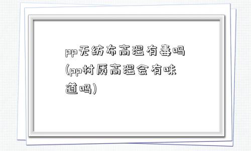 pp无纺布高温有毒吗(pp材质高温会有味道吗)
