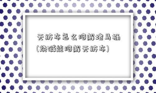 无纺布怎么溶解堵马桶(烧碱能溶解无纺布) 无纺布怎么溶解堵马桶(烧碱能溶解无纺布)