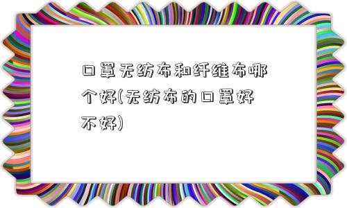 口罩无纺布和纤维布哪个好(无纺布的口罩好不好)