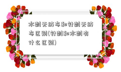 水刺无纺布和针刺无纺布区别(针刺和水刺有什么区别)