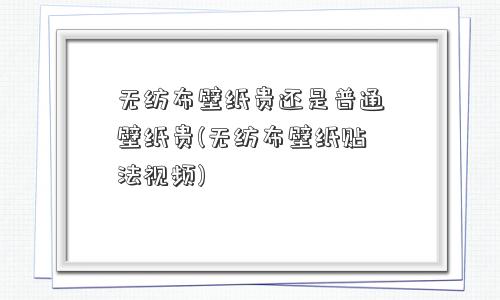 无纺布壁纸贵还是普通壁纸贵(无纺布壁纸贴法视频) 无纺布壁纸贵还是普通壁纸贵(无纺布壁纸贴法视频)