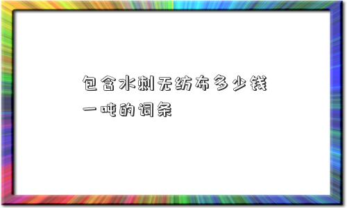 包含水刺无纺布多少钱一吨的词条 包含水刺无纺布多少钱一吨的词条