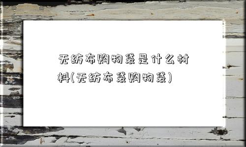 无纺布购物袋是什么材料(无纺布袋购物袋)