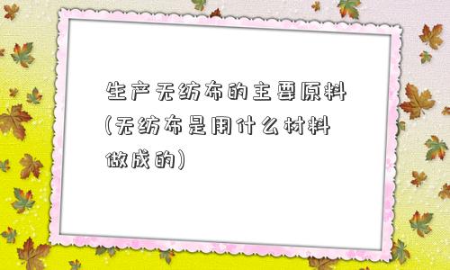 生产无纺布的主要原料(无纺布是用什么材料做成的) 生产无纺布的主要原料(无纺布是用什么材料做成的)