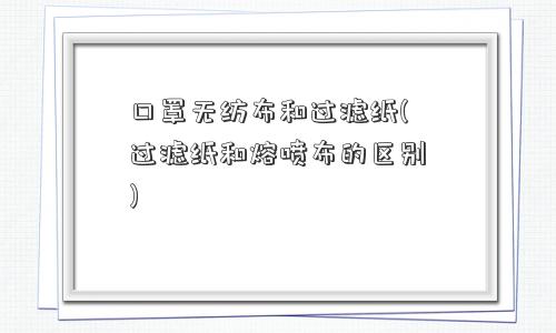 口罩无纺布和过滤纸(过滤纸和熔喷布的区别) 口罩无纺布和过滤纸(过滤纸和熔喷布的区别)