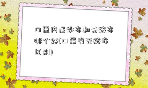 口罩内层纱布和无纺布哪个好(口罩有无纺布区别)