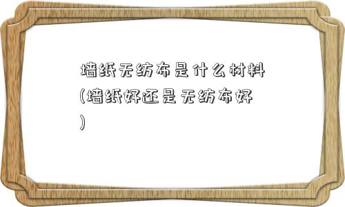 墙纸无纺布是什么材料(墙纸好还是无纺布好)