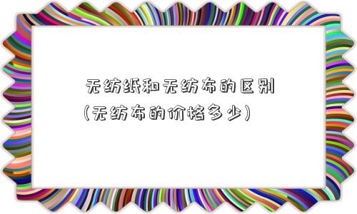 无纺纸和<a href='/' target='_blank' title='无纺布' ><strong>无纺布</strong></a>的区别(无纺布的价格多少) 无纺纸和无纺布的区别(无纺布的价格多少)