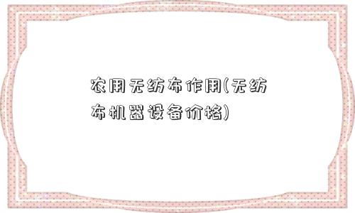 农用<a href='/' target='_blank' title='无纺布' ><strong>无纺布</strong></a>作用(无纺布机器设备价格) 农用无纺布作用(无纺布机器设备价格)