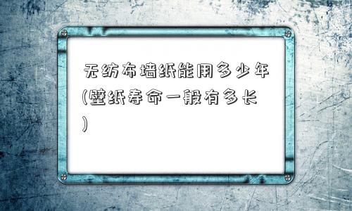 无纺布墙纸能用多少年(壁纸寿命一般有多长) 无纺布墙纸能用多少年(壁纸寿命一般有多长)