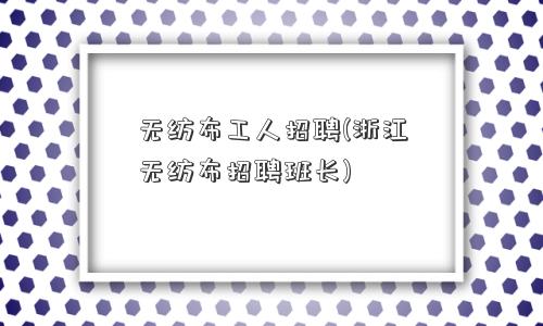 无纺布工人招聘(浙江无纺布招聘班长) 无纺布工人招聘(浙江无纺布招聘班长)