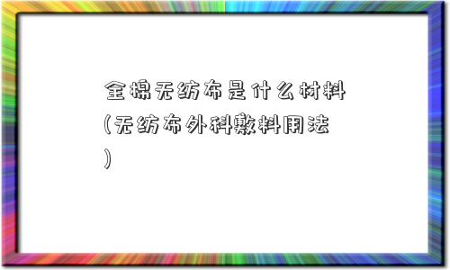 全棉无纺布是什么材料(无纺布外科敷料用法)