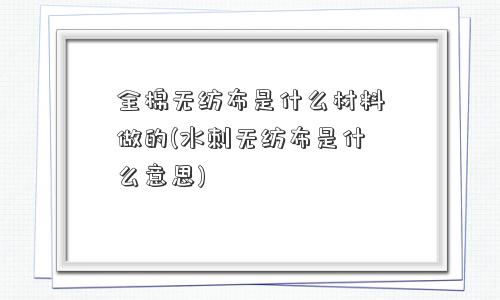 全棉无纺布是什么材料做的(水刺无纺布是什么意思)