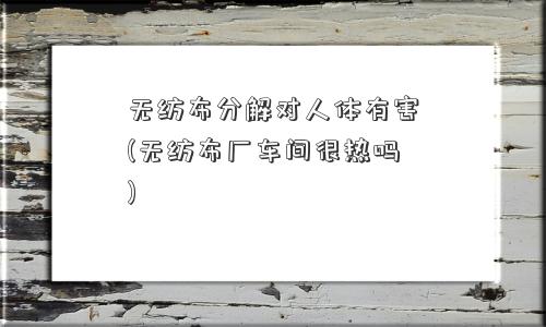无纺布分解对人体有害(无纺布厂车间很热吗)