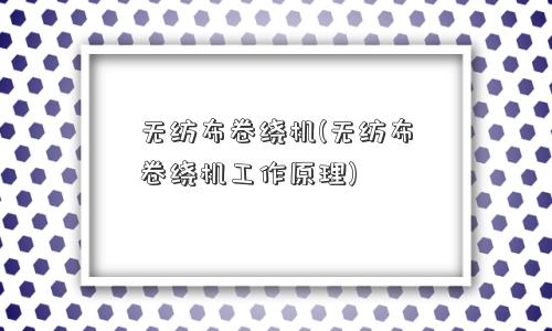无纺布卷绕机(无纺布卷绕机工作原理)