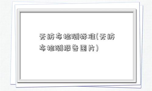 无纺布检测标准(无纺布检测报告图片) 无纺布检测标准(无纺布检测报告图片)