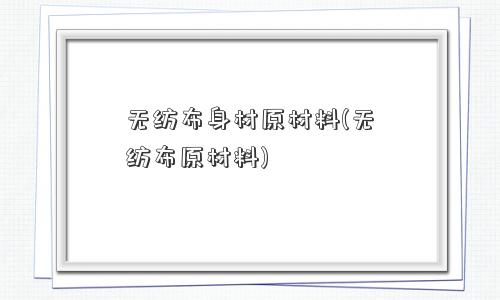 无纺布身材原材料(无纺布原材料)