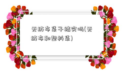 无纺布袋子结实吗(无纺布和塑料袋)