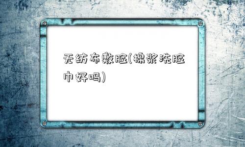 无纺布敷脸(棉浆洗脸巾好吗)