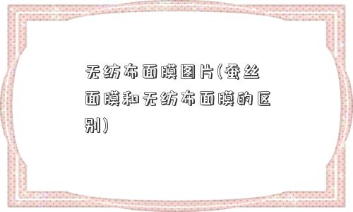 无纺布面膜图片(蚕丝面膜和无纺布面膜的区别) 无纺布面膜图片(蚕丝面膜和无纺布面膜的区别)