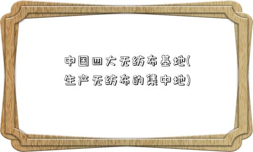中国四大无纺布基地(生产无纺布的集中地) 中国四大无纺布基地(生产无纺布的集中地)