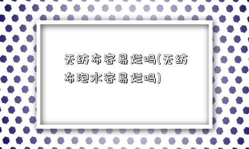 无纺布容易烂吗(无纺布泡水容易烂吗) 无纺布容易烂吗(无纺布泡水容易烂吗)