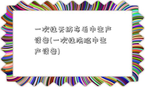 一次性无纺布毛巾生产设备(一次性洗脸巾生产设备)