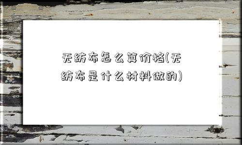 无纺布怎么算价格(无纺布是什么材料做的) 无纺布怎么算价格(无纺布是什么材料做的)