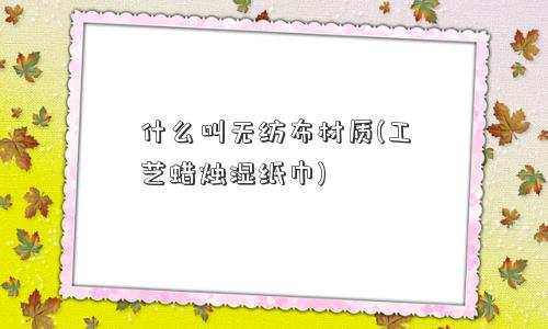 什么叫无纺布材质(工艺蜡烛湿纸巾) 什么叫无纺布材质(工艺蜡烛湿纸巾)