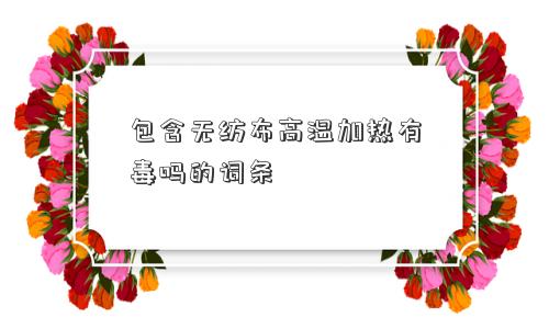 包含无纺布高温加热有毒吗的词条 包含无纺布高温加热有毒吗的词条