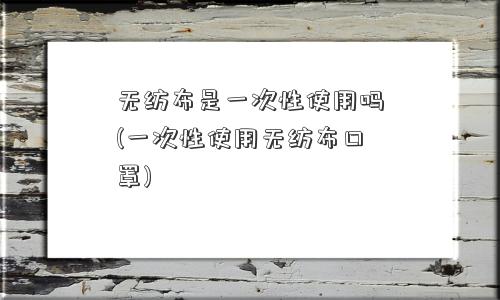 无纺布是一次性使用吗(一次性使用无纺布口罩)