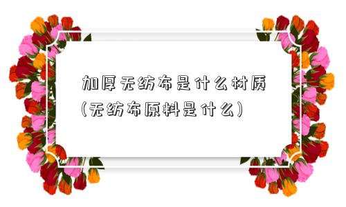 加厚无纺布是什么材质(无纺布原料是什么) 加厚无纺布是什么材质(无纺布原料是什么)