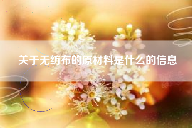 关于无纺布的原材料是什么的信息 关于无纺布的原材料是什么的信息