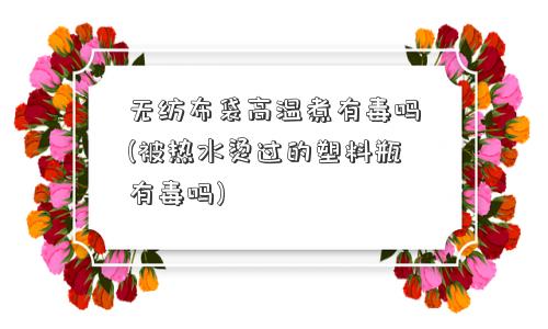无纺布袋高温煮有毒吗(被热水烫过的塑料瓶有毒吗)