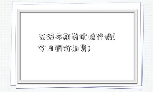 无纺布期货价格行情(今日铜价期货)