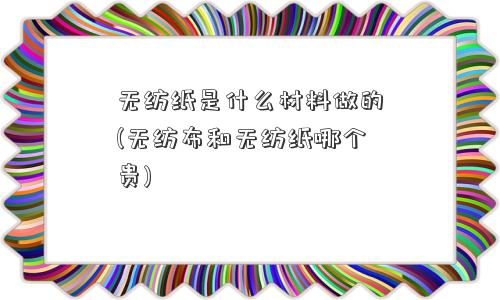 无纺纸是什么材料做的(无纺布和无纺纸哪个贵) 无纺纸是什么材料做的(无纺布和无纺纸哪个贵)