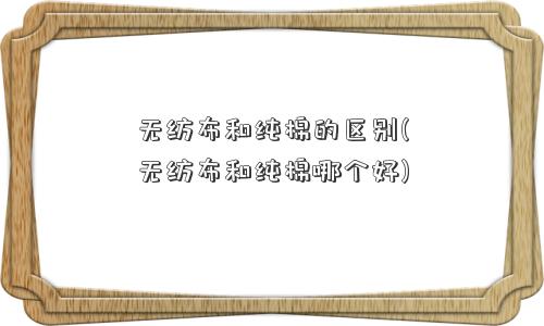 无纺布和纯棉的区别(无纺布和纯棉哪个好)