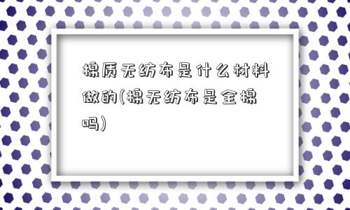 棉质无纺布是什么材料做的(棉无纺布是全棉吗)
