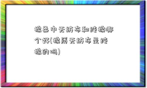 棉柔巾无纺布和纯棉哪个好(棉质无纺布是纯棉的吗) 棉柔巾无纺布和纯棉哪个好(棉质无纺布是纯棉的吗)