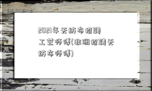 2021年无纺布招聘工艺师傅(非洲招聘无纺布师傅)