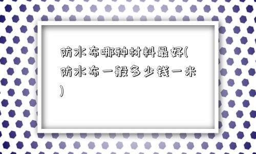 防水布哪种材料更好(防水布一般多少钱一米)