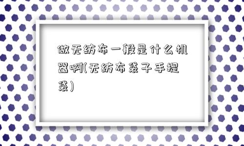 做无纺布一般是什么机器啊(无纺布袋子手提袋) 做无纺布一般是什么机器啊(无纺布袋子手提袋)