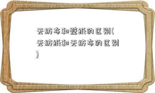 无纺布和壁纸的区别(无纺纸和无纺布的区别) 无纺布和壁纸的区别(无纺纸和无纺布的区别)