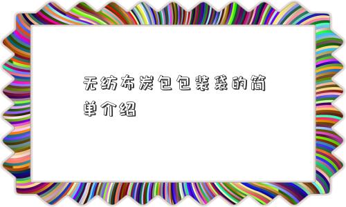 无纺布炭包包装袋的简单介绍 无纺布炭包包装袋的简单介绍