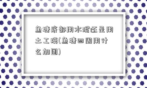 鱼塘底部用水泥还是用土工膜(鱼塘四周用什么加固)